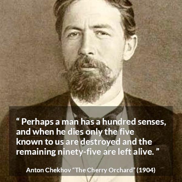 Anton Chekhov quote about death from The Cherry Orchard - Perhaps a man has a hundred senses, and when he dies only the five known to us are destroyed and the remaining ninety-five are left alive.