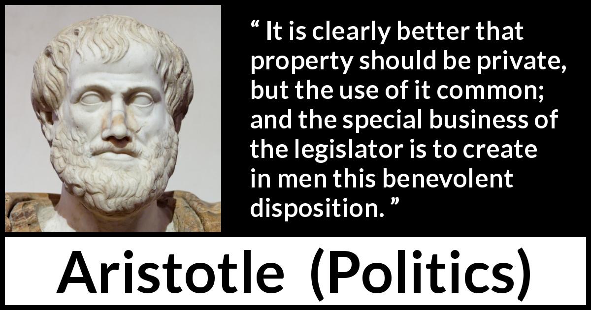 Aristotle quote about business from Politics - It is clearly better that property should be private, but the use of it common; and the special business of the legislator is to create in men this benevolent disposition.