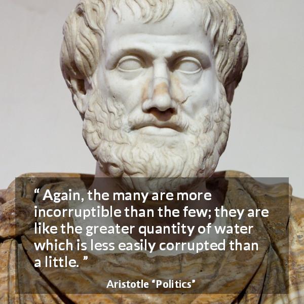 Aristotle quote about corruption from Politics - Again, the many are more incorruptible than the few; they are like the greater quantity of water which is less easily corrupted than a little.