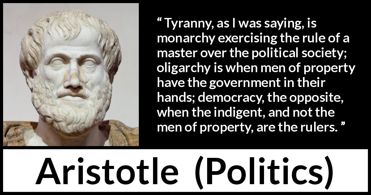 Aristotle quote about democracy from Politics - Tyranny, as I was saying, is monarchy exercising the rule of a master over the political society; oligarchy is when men of property have the government in their hands; democracy, the opposite, when the indigent, and not the men of property, are the rulers.