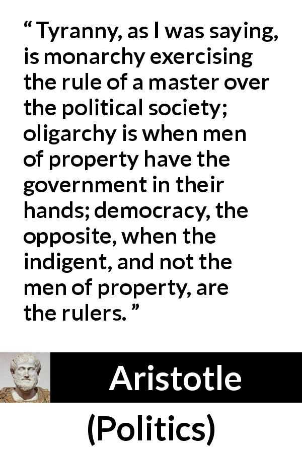Aristotle quote about democracy from Politics - Tyranny, as I was saying, is monarchy exercising the rule of a master over the political society; oligarchy is when men of property have the government in their hands; democracy, the opposite, when the indigent, and not the men of property, are the rulers.