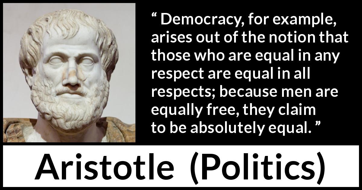 Aristotle quote about freedom from Politics - Democracy, for example, arises out of the notion that those who are equal in any respect are equal in all respects; because men are equally free, they claim to be absolutely equal.