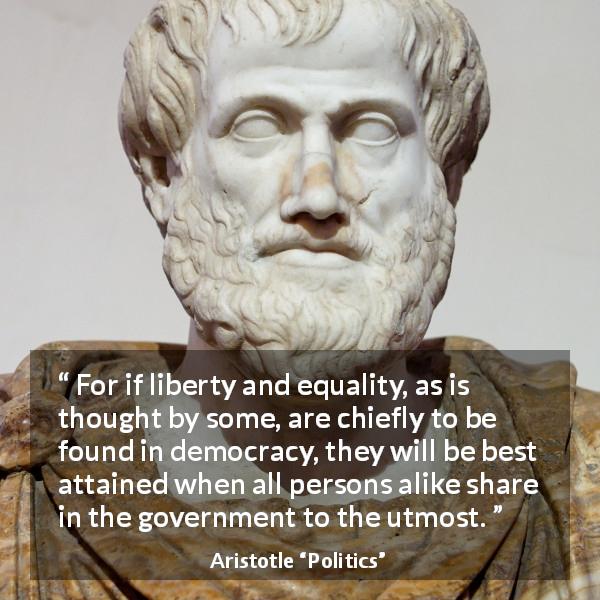 Aristotle quote about freedom from Politics - For if liberty and equality, as is thought by some, are chiefly to be found in democracy, they will be best attained when all persons alike share in the government to the utmost.