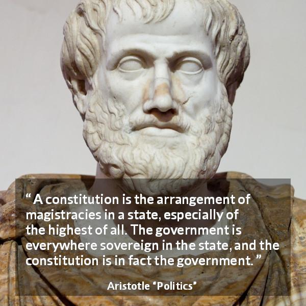 Aristotle quote about government from Politics - A constitution is the arrangement of magistracies in a state, especially of the highest of all. The government is everywhere sovereign in the state, and the constitution is in fact the government.