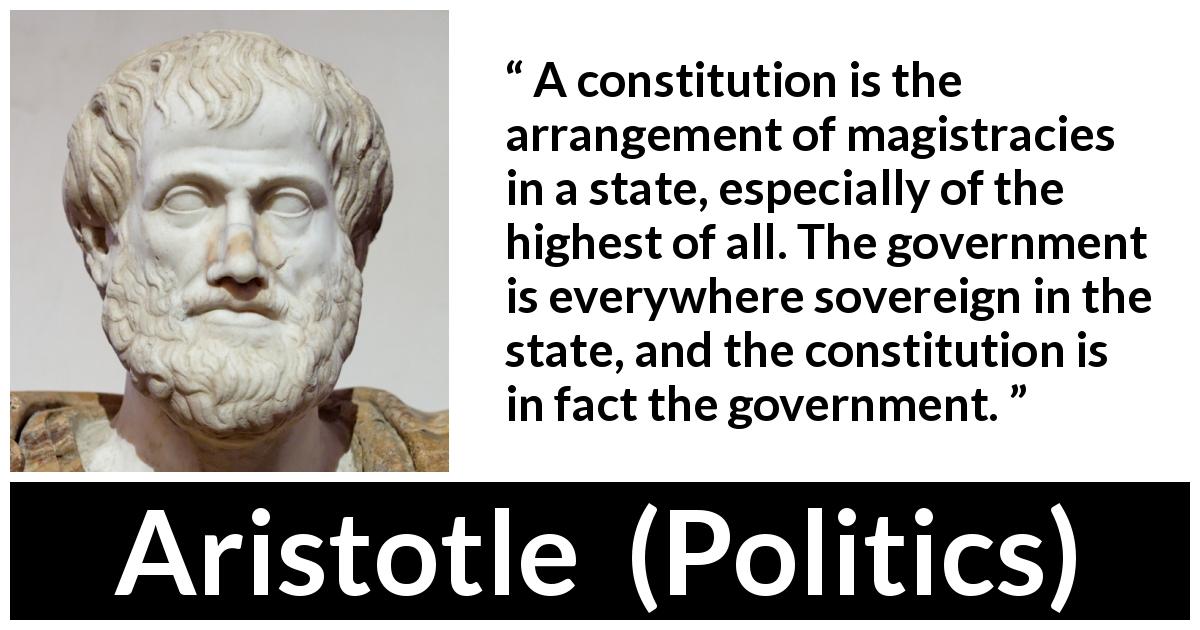 Aristotle quote about government from Politics - A constitution is the arrangement of magistracies in a state, especially of the highest of all. The government is everywhere sovereign in the state, and the constitution is in fact the government.