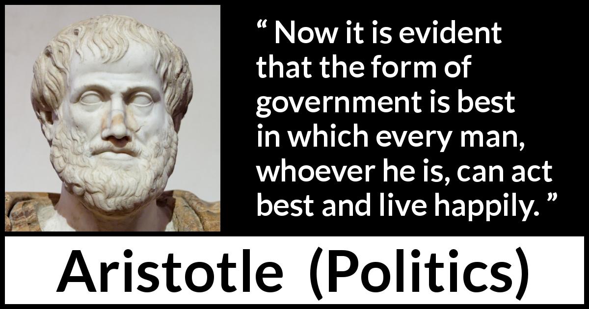 Aristotle quote about happiness from Politics - Now it is evident that the form of government is best in which every man, whoever he is, can act best and live happily.