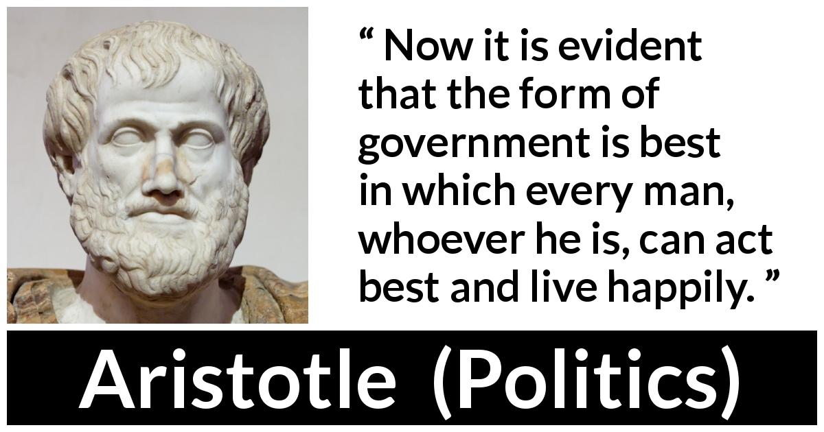 Aristotle quote about happiness from Politics - Now it is evident that the form of government is best in which every man, whoever he is, can act best and live happily.
