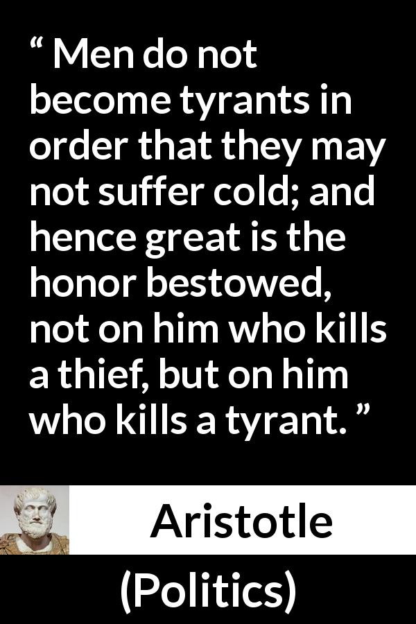 Aristotle quote about honor from Politics - Men do not become tyrants in order that they may not suffer cold; and hence great is the honor bestowed, not on him who kills a thief, but on him who kills a tyrant.