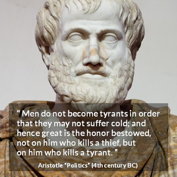 Aristotle quote about honor from Politics - Men do not become tyrants in order that they may not suffer cold; and hence great is the honor bestowed, not on him who kills a thief, but on him who kills a tyrant.