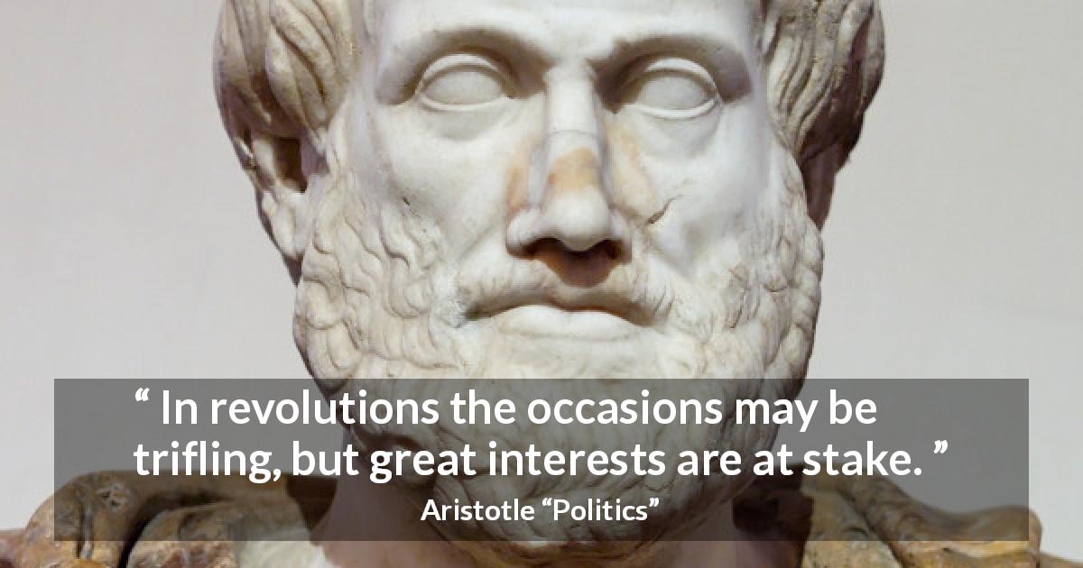 Aristotle quote about importance from Politics - In revolutions the occasions may be trifling, but great interests are at stake.