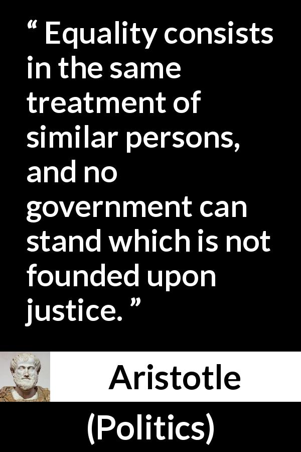 Aristotle quote about justice from Politics - Equality consists in the same treatment of similar persons, and no government can stand which is not founded upon justice.