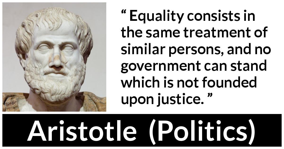 Aristotle quote about justice from Politics - Equality consists in the same treatment of similar persons, and no government can stand which is not founded upon justice.