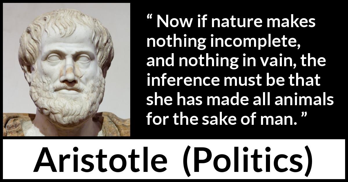 Aristotle quote about man from Politics - Now if nature makes nothing incomplete, and nothing in vain, the inference must be that she has made all animals for the sake of man.