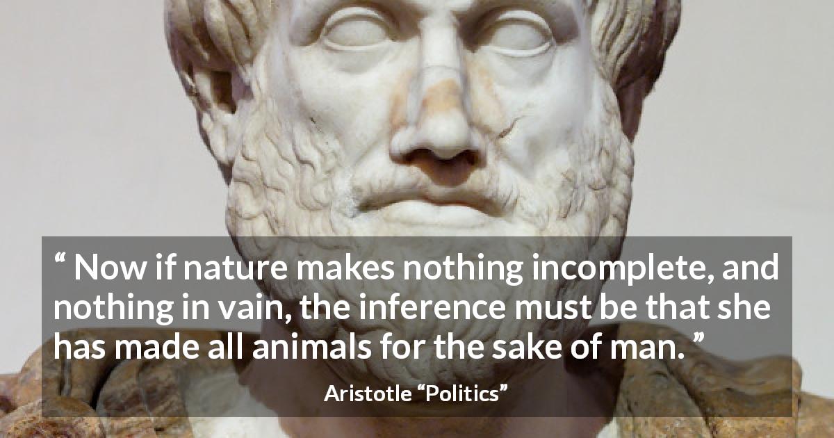 Aristotle quote about man from Politics - Now if nature makes nothing incomplete, and nothing in vain, the inference must be that she has made all animals for the sake of man.