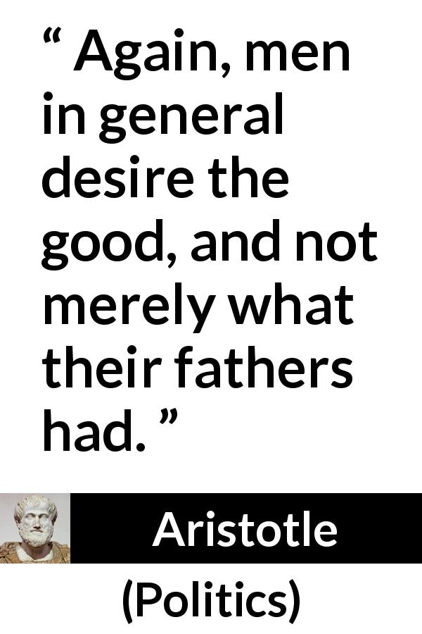 Aristotle quote about men from Politics - Again, men in general desire the good, and not merely what their fathers had.