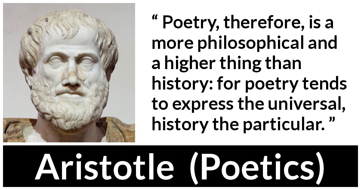 Aristotle quote about philosophy from Poetics - Poetry, therefore, is a more philosophical and a higher thing than history: for poetry tends to express the universal, history the particular.