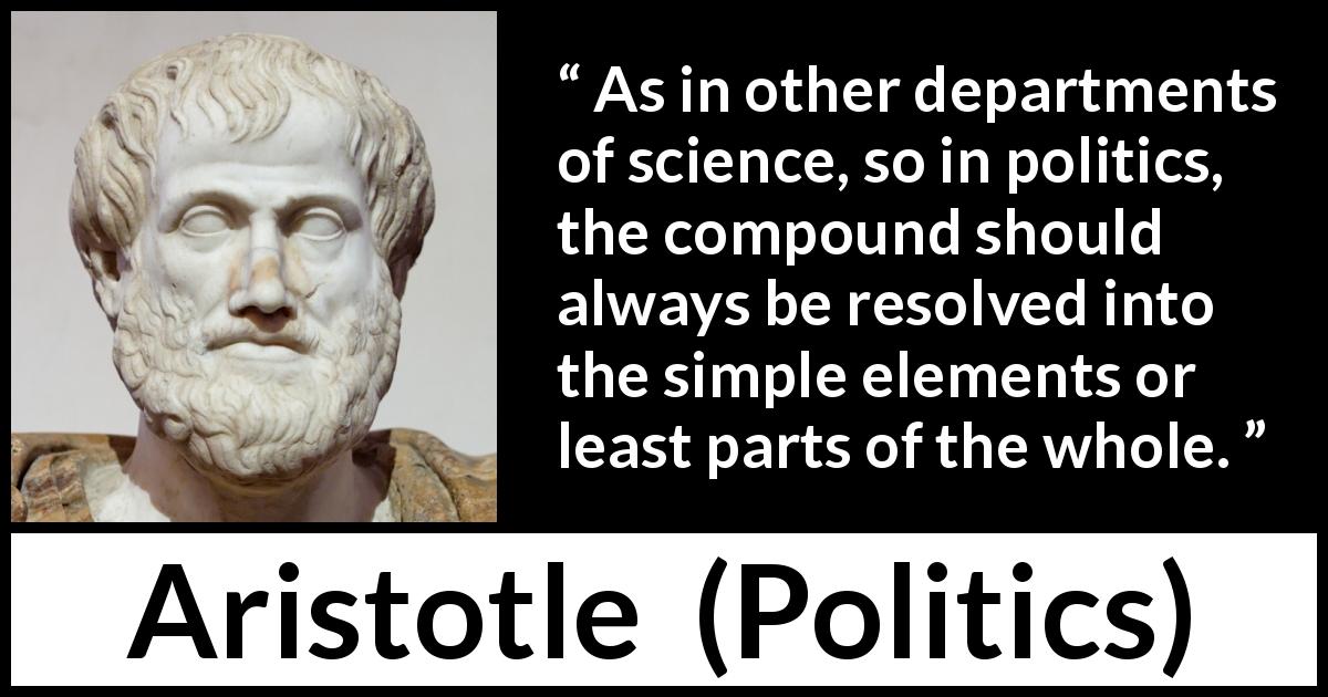 Aristotle quote about politics from Politics - As in other departments of science, so in politics, the compound should always be resolved into the simple elements or least parts of the whole.