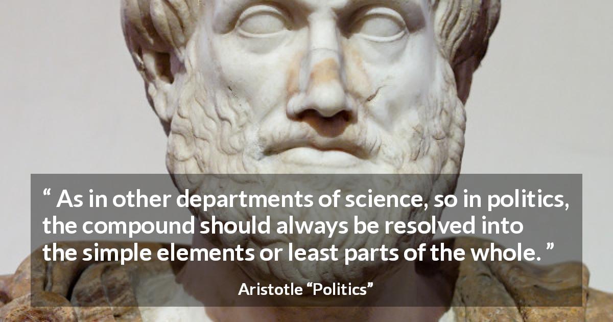 Aristotle quote about politics from Politics - As in other departments of science, so in politics, the compound should always be resolved into the simple elements or least parts of the whole.