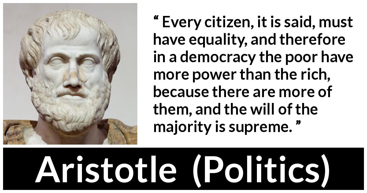 Aristotle quote about poverty from Politics - Every citizen, it is said, must have equality, and therefore in a democracy the poor have more power than the rich, because there are more of them, and the will of the majority is supreme.