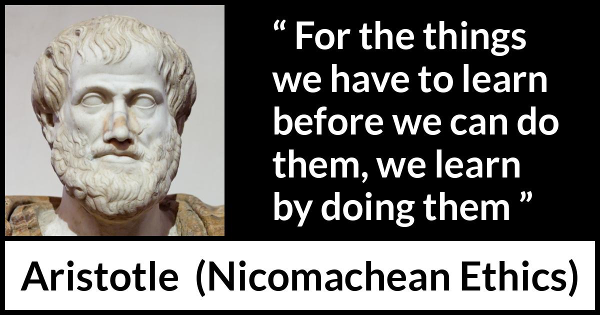 Aristotle quote about practice from Nicomachean Ethics - For the things we have to learn before we can do them, we learn by doing them