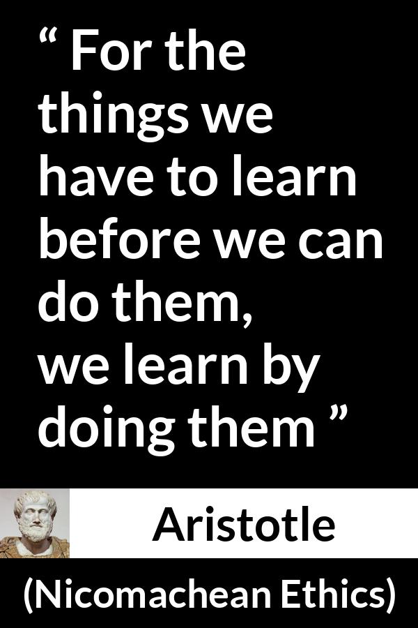 Aristotle quote about practice from Nicomachean Ethics - For the things we have to learn before we can do them, we learn by doing them