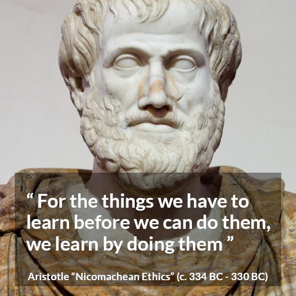 Aristotle quote about practice from Nicomachean Ethics - For the things we have to learn before we can do them, we learn by doing them