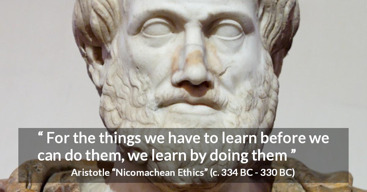 Aristotle quote about practice from Nicomachean Ethics - For the things we have to learn before we can do them, we learn by doing them