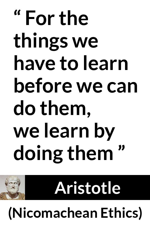 Aristotle quote about practice from Nicomachean Ethics - For the things we have to learn before we can do them, we learn by doing them