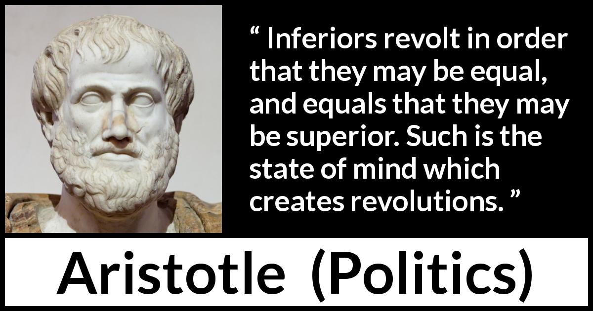 Aristotle quote about status from Politics - Inferiors revolt in order that they may be equal, and equals that they may be superior. Such is the state of mind which creates revolutions.