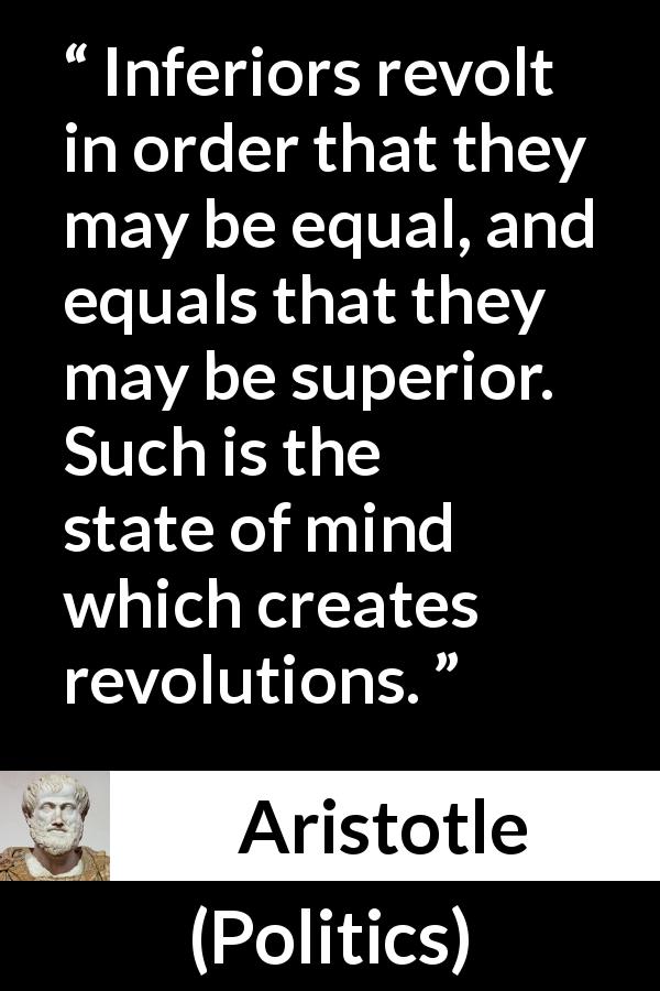 Aristotle quote about status from Politics - Inferiors revolt in order that they may be equal, and equals that they may be superior. Such is the state of mind which creates revolutions.