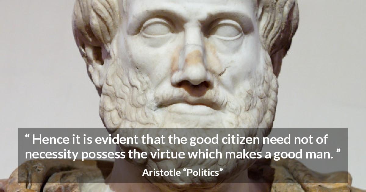 Aristotle quote about virtue from Politics - Hence it is evident that the good citizen need not of necessity possess the virtue which makes a good man.