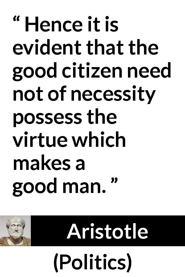 Aristotle quote about virtue from Politics - Hence it is evident that the good citizen need not of necessity possess the virtue which makes a good man.
