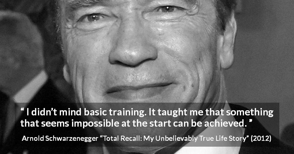 Arnold Schwarzenegger quote about achievement from Total Recall: My Unbelievably True Life Story - I didn’t mind basic training. It taught me that something that seems impossible at the start can be achieved.