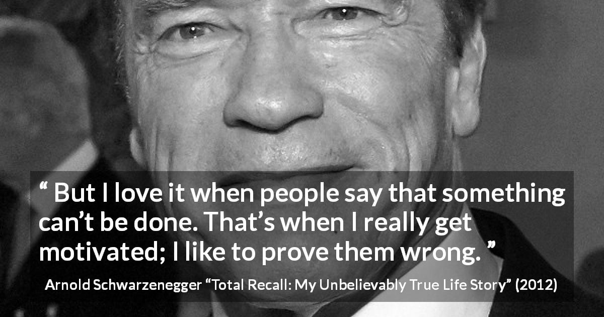Arnold Schwarzenegger quote about action from Total Recall: My Unbelievably True Life Story - But I love it when people say that something can’t be done. That’s when I really get motivated; I like to prove them wrong.