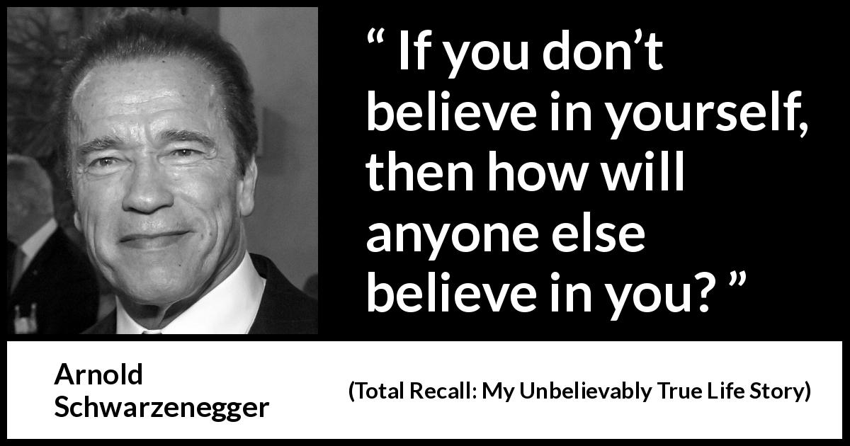 Arnold Schwarzenegger quote about belief from Total Recall: My Unbelievably True Life Story - If you don’t believe in yourself, then how will anyone else believe in you?