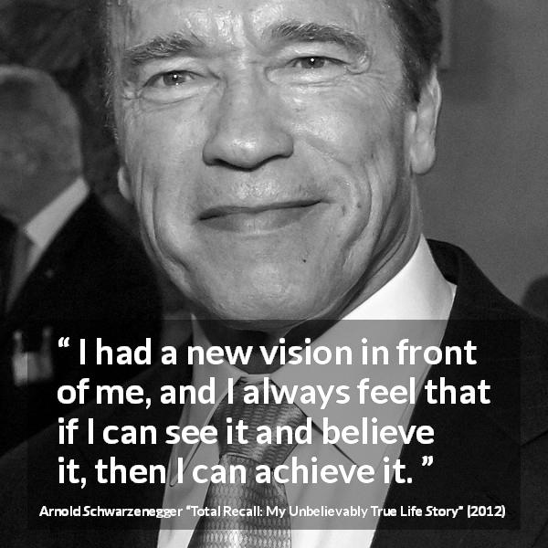 Arnold Schwarzenegger quote about belief from Total Recall: My Unbelievably True Life Story - I had a new vision in front of me, and I always feel that if I can see it and believe it, then I can achieve it.