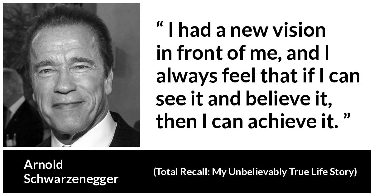 Arnold Schwarzenegger quote about belief from Total Recall: My Unbelievably True Life Story - I had a new vision in front of me, and I always feel that if I can see it and believe it, then I can achieve it.