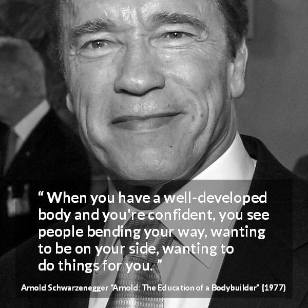 Arnold Schwarzenegger quote about body from Arnold: The Education of a Bodybuilder - When you have a well-developed body and you're confident, you see people bending your way, wanting to be on your side, wanting to do things for you.