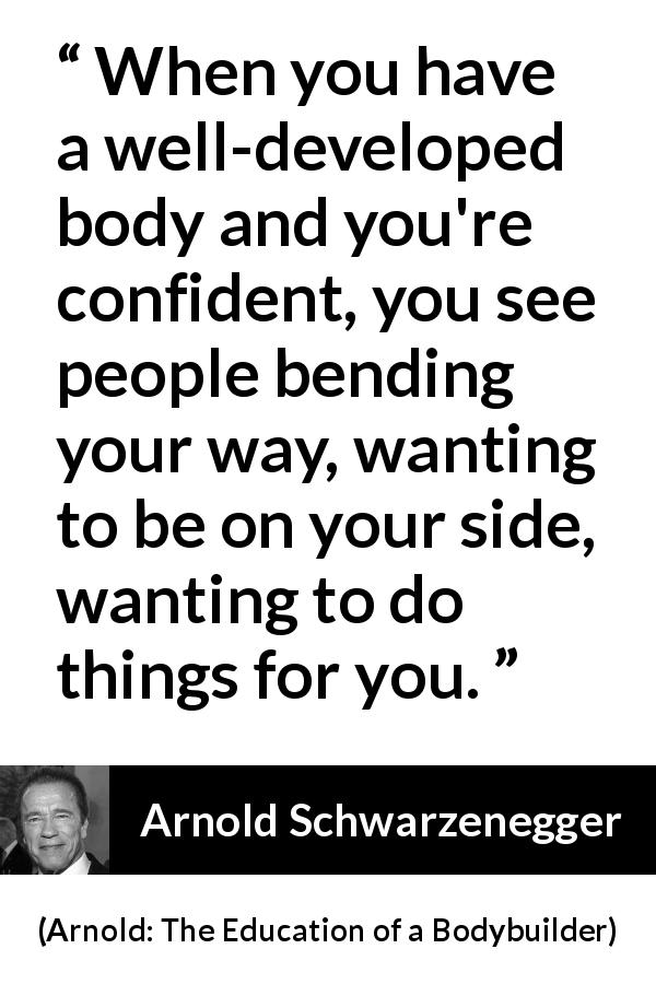 Arnold Schwarzenegger quote about body from Arnold: The Education of a Bodybuilder - When you have a well-developed body and you're confident, you see people bending your way, wanting to be on your side, wanting to do things for you.