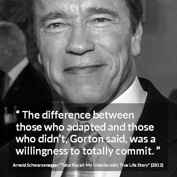Arnold Schwarzenegger quote about commitment from Total Recall: My Unbelievably True Life Story - The difference between those who adapted and those who didn’t, Gorton said, was a willingness to totally commit.