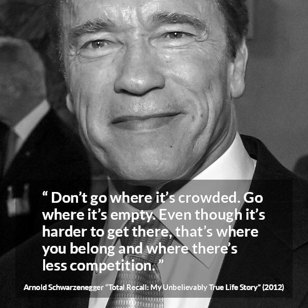 Arnold Schwarzenegger quote about competition from Total Recall: My Unbelievably True Life Story - Don’t go where it’s crowded. Go where it’s empty. Even though it’s harder to get there, that’s where you belong and where there’s less competition.