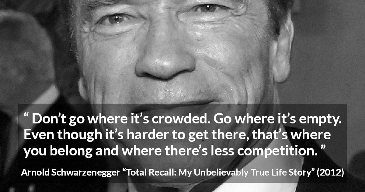 Arnold Schwarzenegger quote about competition from Total Recall: My Unbelievably True Life Story - Don’t go where it’s crowded. Go where it’s empty. Even though it’s harder to get there, that’s where you belong and where there’s less competition.