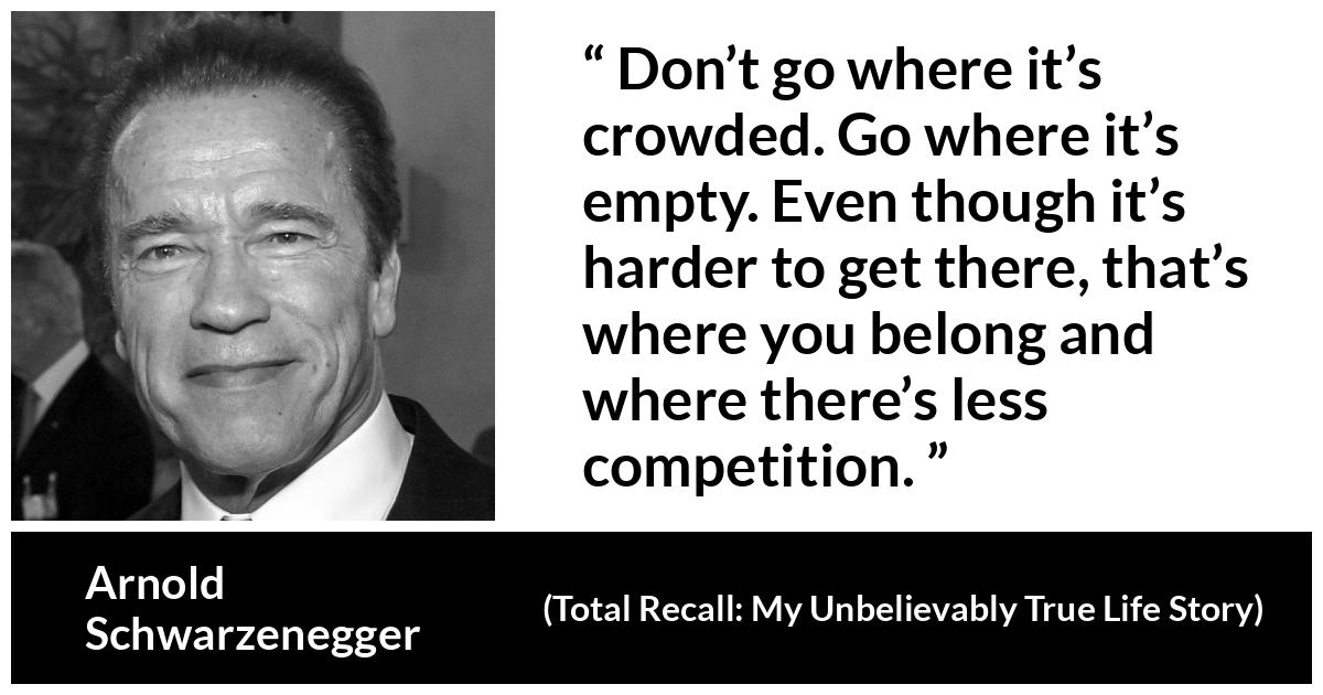 Arnold Schwarzenegger quote about competition from Total Recall: My Unbelievably True Life Story - Don’t go where it’s crowded. Go where it’s empty. Even though it’s harder to get there, that’s where you belong and where there’s less competition.