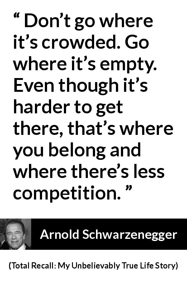 Arnold Schwarzenegger quote about competition from Total Recall: My Unbelievably True Life Story - Don’t go where it’s crowded. Go where it’s empty. Even though it’s harder to get there, that’s where you belong and where there’s less competition.