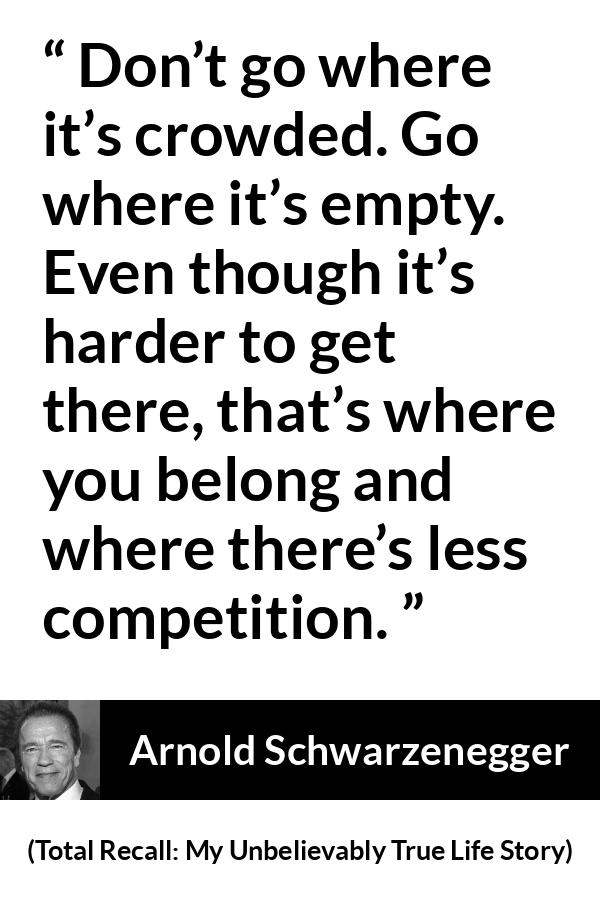 Arnold Schwarzenegger quote about competition from Total Recall: My Unbelievably True Life Story - Don’t go where it’s crowded. Go where it’s empty. Even though it’s harder to get there, that’s where you belong and where there’s less competition.