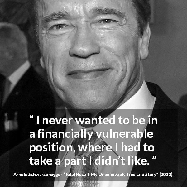 Arnold Schwarzenegger quote about freedom from Total Recall: My Unbelievably True Life Story - I never wanted to be in a financially vulnerable position, where I had to take a part I didn’t like.