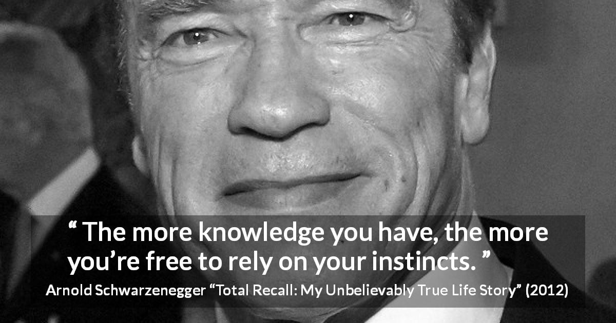Arnold Schwarzenegger quote about knowledge from Total Recall: My Unbelievably True Life Story - The more knowledge you have, the more you’re free to rely on your instincts.