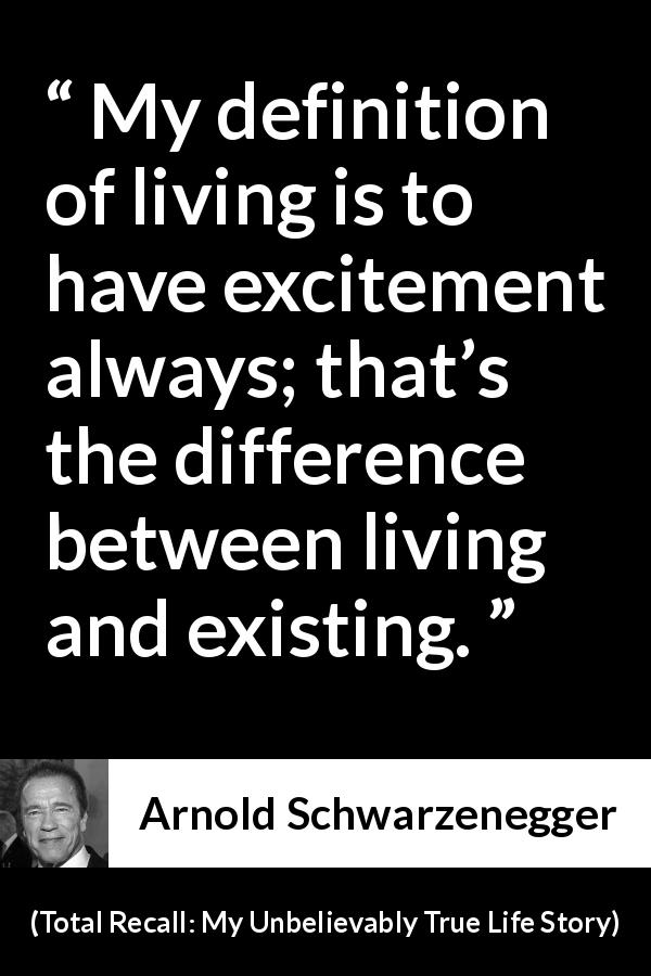 Arnold Schwarzenegger quote about life from Total Recall: My Unbelievably True Life Story - My definition of living is to have excitement always; that’s the difference between living and existing.