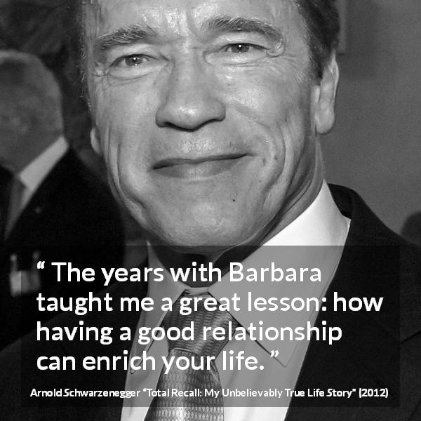 Arnold Schwarzenegger quote about life from Total Recall: My Unbelievably True Life Story - The years with Barbara taught me a great lesson: how having a good relationship can enrich your life.