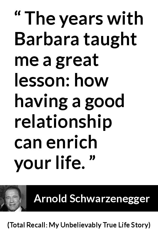 Arnold Schwarzenegger quote about life from Total Recall: My Unbelievably True Life Story - The years with Barbara taught me a great lesson: how having a good relationship can enrich your life.